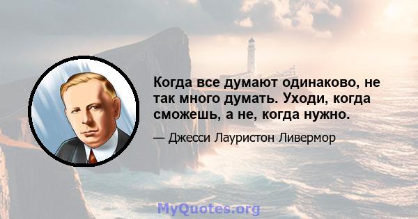 Когда все думают одинаково, не так много думать. Уходи, когда сможешь, а не, когда нужно.