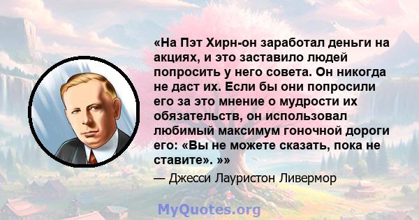 «На Пэт Хирн-он заработал деньги на акциях, и это заставило людей попросить у него совета. Он никогда не даст их. Если бы они попросили его за это мнение о мудрости их обязательств, он использовал любимый максимум