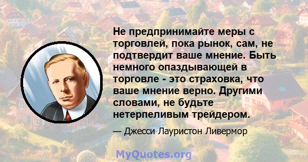 Не предпринимайте меры с торговлей, пока рынок, сам, не подтвердит ваше мнение. Быть немного опаздывающей в торговле - это страховка, что ваше мнение верно. Другими словами, не будьте нетерпеливым трейдером.