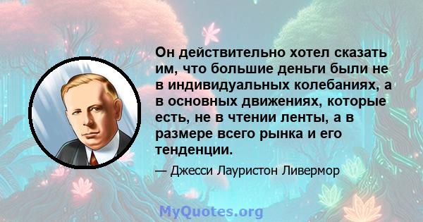 Он действительно хотел сказать им, что большие деньги были не в индивидуальных колебаниях, а в основных движениях, которые есть, не в чтении ленты, а в размере всего рынка и его тенденции.