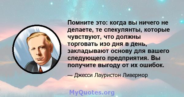 Помните это: когда вы ничего не делаете, те спекулянты, которые чувствуют, что должны торговать изо дня в день, закладывают основу для вашего следующего предприятия. Вы получите выгоду от их ошибок.