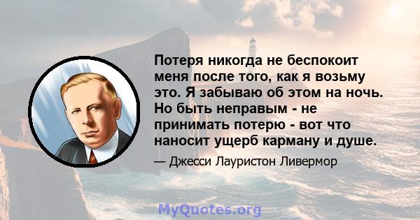 Потеря никогда не беспокоит меня после того, как я возьму это. Я забываю об этом на ночь. Но быть неправым - не принимать потерю - вот что наносит ущерб карману и душе.