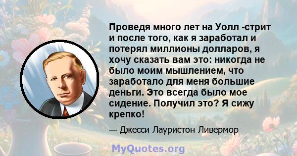 Проведя много лет на Уолл -стрит и после того, как я заработал и потерял миллионы долларов, я хочу сказать вам это: никогда не было моим мышлением, что заработало для меня большие деньги. Это всегда было мое сидение.