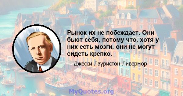 Рынок их не побеждает. Они бьют себя, потому что, хотя у них есть мозги, они не могут сидеть крепко.