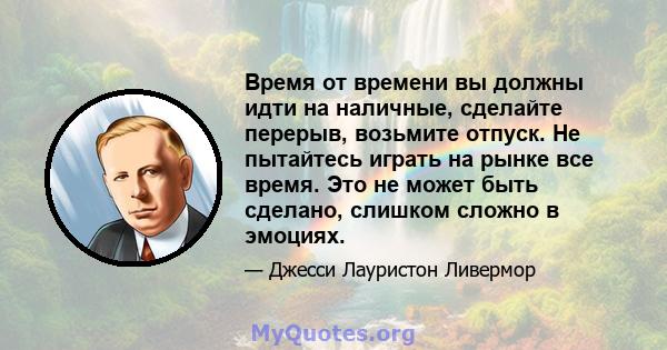 Время от времени вы должны идти на наличные, сделайте перерыв, возьмите отпуск. Не пытайтесь играть на рынке все время. Это не может быть сделано, слишком сложно в эмоциях.