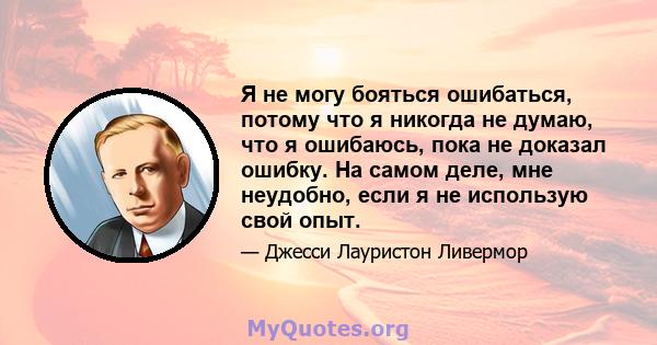 Я не могу бояться ошибаться, потому что я никогда не думаю, что я ошибаюсь, пока не доказал ошибку. На самом деле, мне неудобно, если я не использую свой опыт.