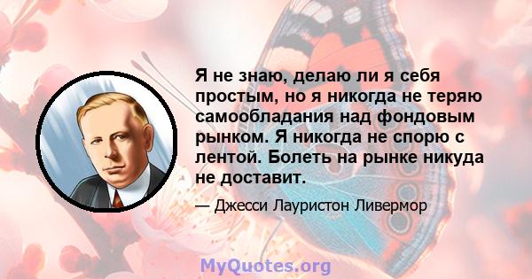 Я не знаю, делаю ли я себя простым, но я никогда не теряю самообладания над фондовым рынком. Я никогда не спорю с лентой. Болеть на рынке никуда не доставит.