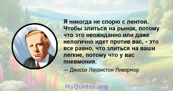 Я никогда не спорю с лентой. Чтобы злиться на рынок, потому что это неожиданно или даже нелогично идет против вас, - это все равно, что злиться на ваши легкие, потому что у вас пневмония.