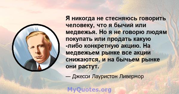 Я никогда не стесняюсь говорить человеку, что я бычий или медвежья. Но я не говорю людям покупать или продать какую -либо конкретную акцию. На медвежьем рынке все акции снижаются, и на бычьем рынке они растут.