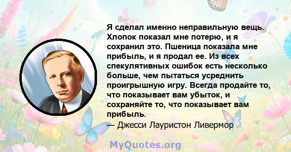 Я сделал именно неправильную вещь. Хлопок показал мне потерю, и я сохранил это. Пшеница показала мне прибыль, и я продал ее. Из всех спекулятивных ошибок есть несколько больше, чем пытаться усреднить проигрышную игру.