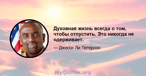 Духовная жизнь всегда о том, чтобы отпустить. Это никогда не одерживает.