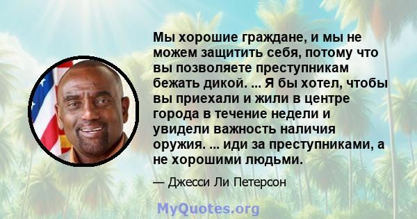 Мы хорошие граждане, и мы не можем защитить себя, потому что вы позволяете преступникам бежать дикой. ... Я бы хотел, чтобы вы приехали и жили в центре города в течение недели и увидели важность наличия оружия. ... иди