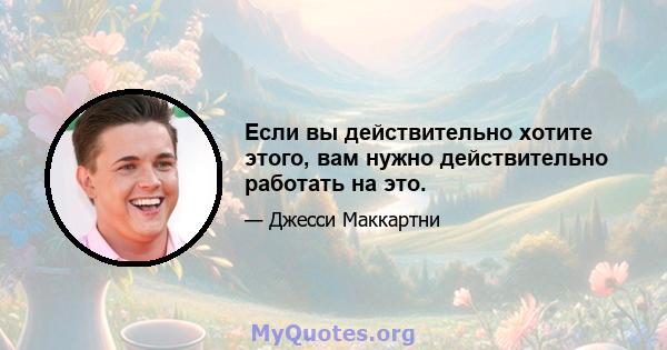 Если вы действительно хотите этого, вам нужно действительно работать на это.