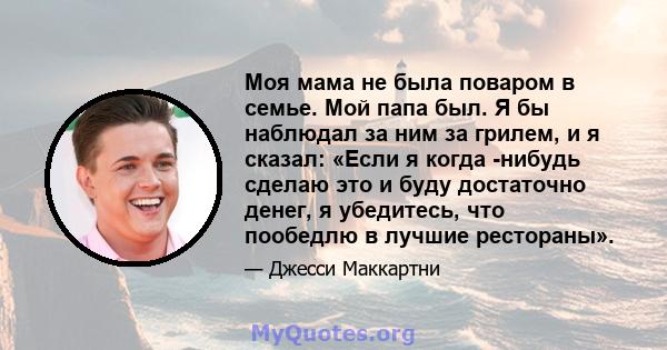 Моя мама не была поваром в семье. Мой папа был. Я бы наблюдал за ним за грилем, и я сказал: «Если я когда -нибудь сделаю это и буду достаточно денег, я убедитесь, что пообедлю в лучшие рестораны».