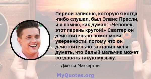 Первой записью, которую я когда -либо слушал, был Элвис Пресли, и я помню, как думал: «Человек, этот парень крутой!» Сваггер он действительно помог моей уверенности, потому что он действительно заставил меня думать, что 