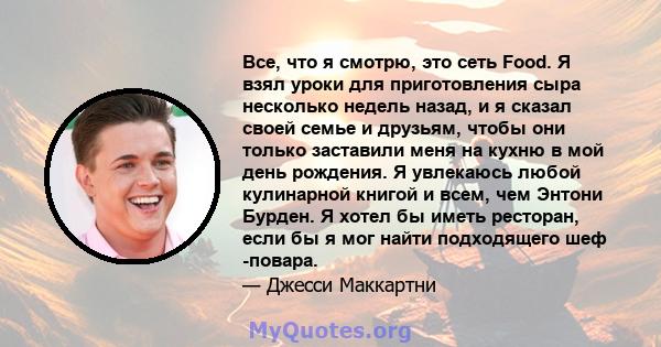 Все, что я смотрю, это сеть Food. Я взял уроки для приготовления сыра несколько недель назад, и я сказал своей семье и друзьям, чтобы они только заставили меня на кухню в мой день рождения. Я увлекаюсь любой кулинарной