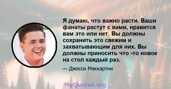 Я думаю, что важно расти. Ваши фанаты растут с вами, нравится вам это или нет. Вы должны сохранить это свежим и захватывающим для них. Вы должны приносить что -то новое на стол каждый раз.