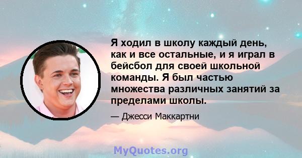 Я ходил в школу каждый день, как и все остальные, и я играл в бейсбол для своей школьной команды. Я был частью множества различных занятий за пределами школы.