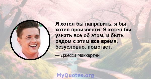 Я хотел бы направить, я бы хотел произвести. Я хотел бы узнать все об этом, и быть рядом с этим все время, безусловно, помогает.