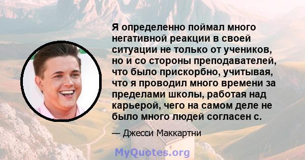 Я определенно поймал много негативной реакции в своей ситуации не только от учеников, но и со стороны преподавателей, что было прискорбно, учитывая, что я проводил много времени за пределами школы, работая над карьерой, 