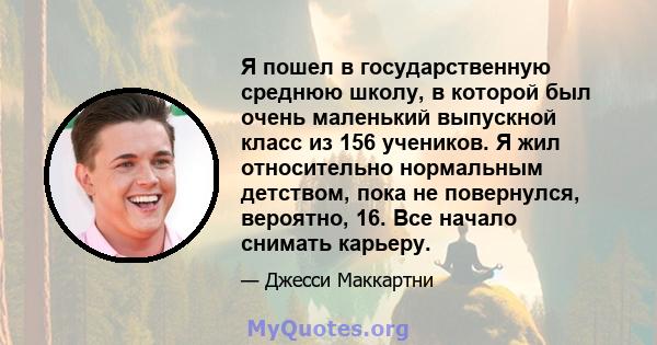 Я пошел в государственную среднюю школу, в которой был очень маленький выпускной класс из 156 учеников. Я жил относительно нормальным детством, пока не повернулся, вероятно, 16. Все начало снимать карьеру.