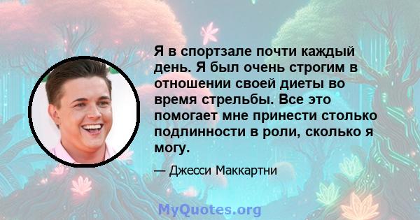 Я в спортзале почти каждый день. Я был очень строгим в отношении своей диеты во время стрельбы. Все это помогает мне принести столько подлинности в роли, сколько я могу.