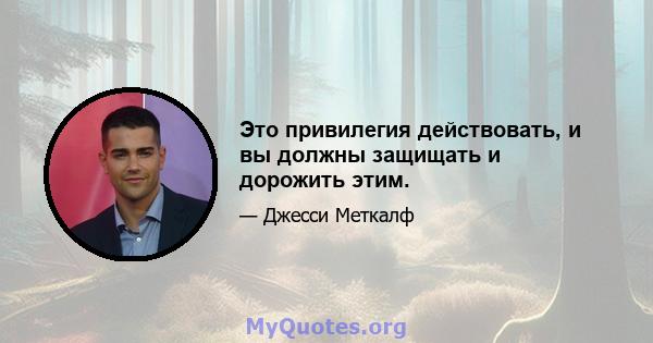 Это привилегия действовать, и вы должны защищать и дорожить этим.