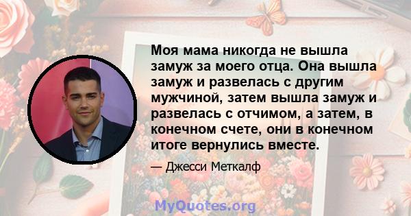 Моя мама никогда не вышла замуж за моего отца. Она вышла замуж и развелась с другим мужчиной, затем вышла замуж и развелась с отчимом, а затем, в конечном счете, они в конечном итоге вернулись вместе.