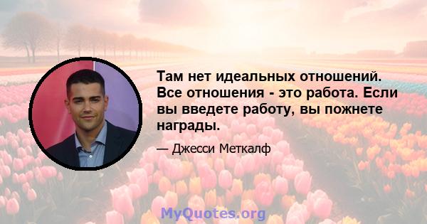 Там нет идеальных отношений. Все отношения - это работа. Если вы введете работу, вы пожнете награды.