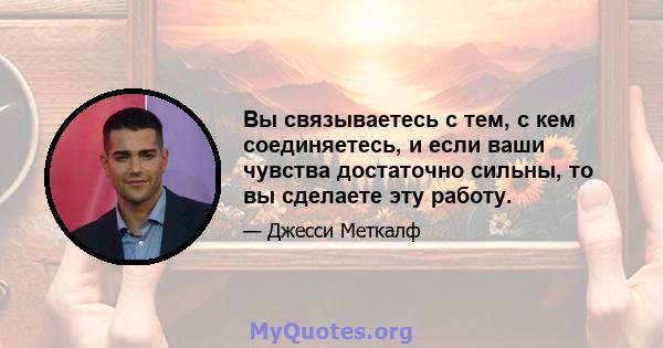 Вы связываетесь с тем, с кем соединяетесь, и если ваши чувства достаточно сильны, то вы сделаете эту работу.