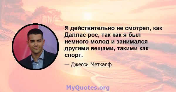 Я действительно не смотрел, как Даллас рос, так как я был немного молод и занимался другими вещами, такими как спорт.