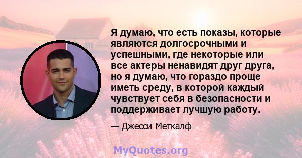 Я думаю, что есть показы, которые являются долгосрочными и успешными, где некоторые или все актеры ненавидят друг друга, но я думаю, что гораздо проще иметь среду, в которой каждый чувствует себя в безопасности и