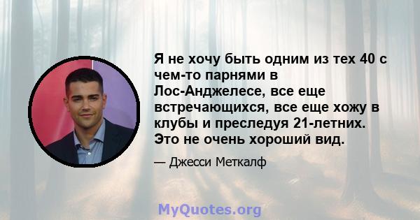 Я не хочу быть одним из тех 40 с чем-то парнями в Лос-Анджелесе, все еще встречающихся, все еще хожу в клубы и преследуя 21-летних. Это не очень хороший вид.