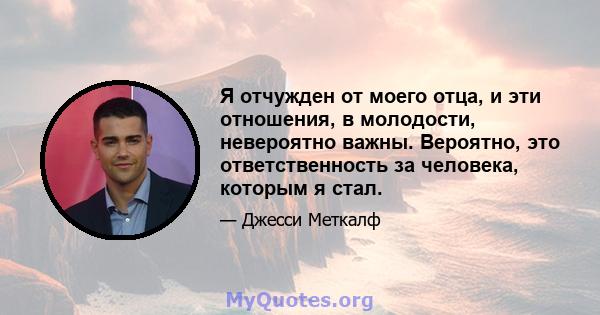 Я отчужден от моего отца, и эти отношения, в молодости, невероятно важны. Вероятно, это ответственность за человека, которым я стал.