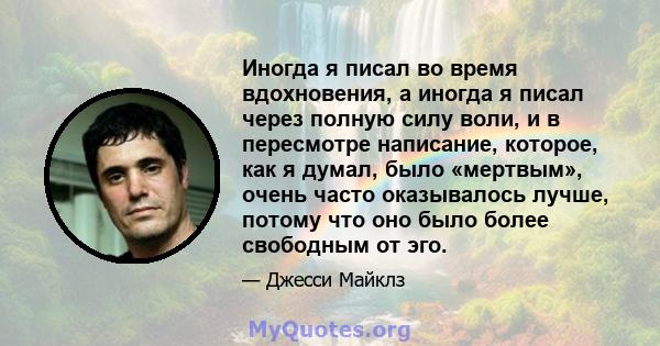 Иногда я писал во время вдохновения, а иногда я писал через полную силу воли, и в пересмотре написание, которое, как я думал, было «мертвым», очень часто оказывалось лучше, потому что оно было более свободным от эго.