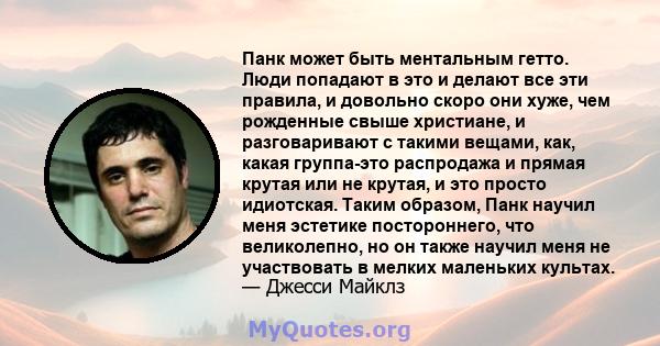 Панк может быть ментальным гетто. Люди попадают в это и делают все эти правила, и довольно скоро они хуже, чем рожденные свыше христиане, и разговаривают с такими вещами, как, какая группа-это распродажа и прямая крутая 