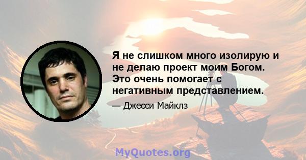 Я не слишком много изолирую и не делаю проект моим Богом. Это очень помогает с негативным представлением.