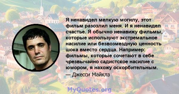 Я ненавидел мелкую могилу, этот фильм разозлил меня. И я ненавидел счастье. Я обычно ненавижу фильмы, которые используют экстремальное насилие или безвозмездную ценность шока вместо сердца. Например: фильмы, которые