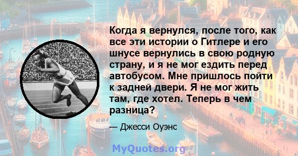 Когда я вернулся, после того, как все эти истории о Гитлере и его шнусе вернулись в свою родную страну, и я не мог ездить перед автобусом. Мне пришлось пойти к задней двери. Я не мог жить там, где хотел. Теперь в чем