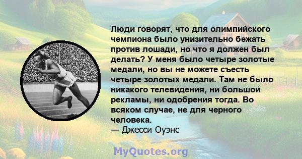 Люди говорят, что для олимпийского чемпиона было унизительно бежать против лошади, но что я должен был делать? У меня было четыре золотые медали, но вы не можете съесть четыре золотых медали. Там не было никакого