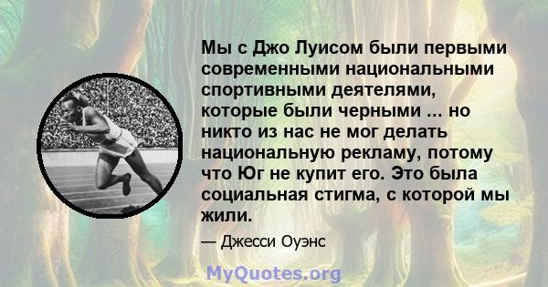 Мы с Джо Луисом были первыми современными национальными спортивными деятелями, которые были черными ... но никто из нас не мог делать национальную рекламу, потому что Юг не купит его. Это была социальная стигма, с