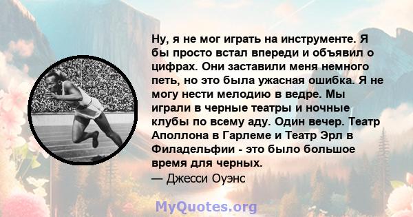 Ну, я не мог играть на инструменте. Я бы просто встал впереди и объявил о цифрах. Они заставили меня немного петь, но это была ужасная ошибка. Я не могу нести мелодию в ведре. Мы играли в черные театры и ночные клубы по 