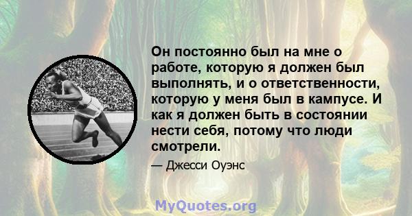 Он постоянно был на мне о работе, которую я должен был выполнять, и о ответственности, которую у меня был в кампусе. И как я должен быть в состоянии нести себя, потому что люди смотрели.