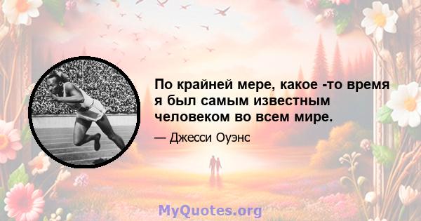 По крайней мере, какое -то время я был самым известным человеком во всем мире.