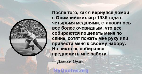 После того, как я вернулся домой с Олимпийских игр 1936 года с четырьмя медалями, становилось все более очевидным, что все собираются пощепать меня по спине, хотят пожать мне руку или привести меня к своему набору. Но