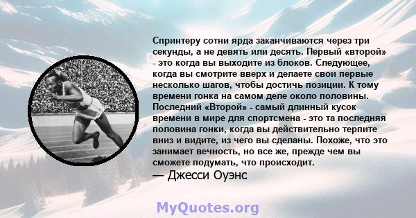 Спринтеру сотни ярда заканчиваются через три секунды, а не девять или десять. Первый «второй» - это когда вы выходите из блоков. Следующее, когда вы смотрите вверх и делаете свои первые несколько шагов, чтобы достичь