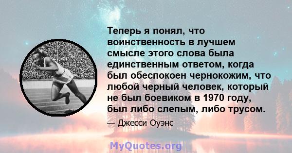 Теперь я понял, что воинственность в лучшем смысле этого слова была единственным ответом, когда был обеспокоен чернокожим, что любой черный человек, который не был боевиком в 1970 году, был либо слепым, либо трусом.