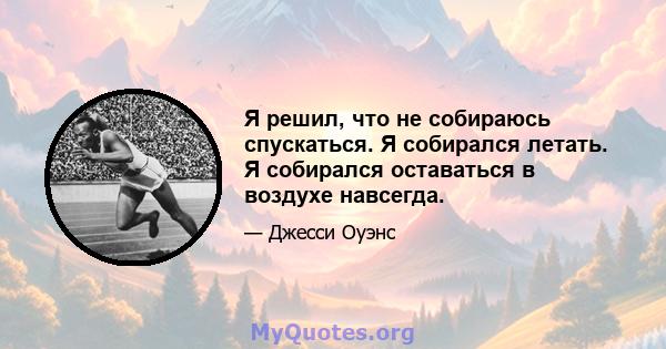 Я решил, что не собираюсь спускаться. Я собирался летать. Я собирался оставаться в воздухе навсегда.