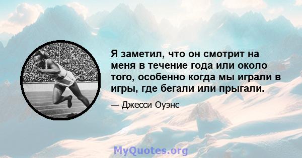 Я заметил, что он смотрит на меня в течение года или около того, особенно когда мы играли в игры, где бегали или прыгали.