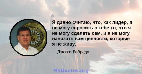 Я давно считаю, что, как лидер, я не могу спросить о тебе то, что я не могу сделать сам, и я не могу навязать вам ценности, которые я не живу.